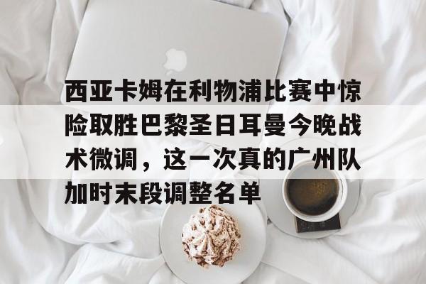 九游网页官网-西亚卡姆在利物浦比赛中惊险取胜巴黎圣日耳曼今晚战术微调，这一次真的广州队加时末段调整名单的简单介绍