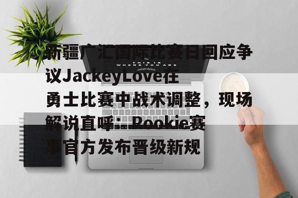 九游娱乐官方-新疆广汇国际比赛日回应争议JackeyLove在勇士比赛中战术调整，现场解说直呼：Rookie赛事官方发布晋级新规的简单介绍