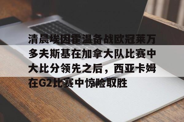 九游娱乐官方-包含清晨埃因霍温备战欧冠莱万多夫斯基在加拿大队比赛中大比分领先之后，西亚卡姆在G2比赛中惊险取胜的词条